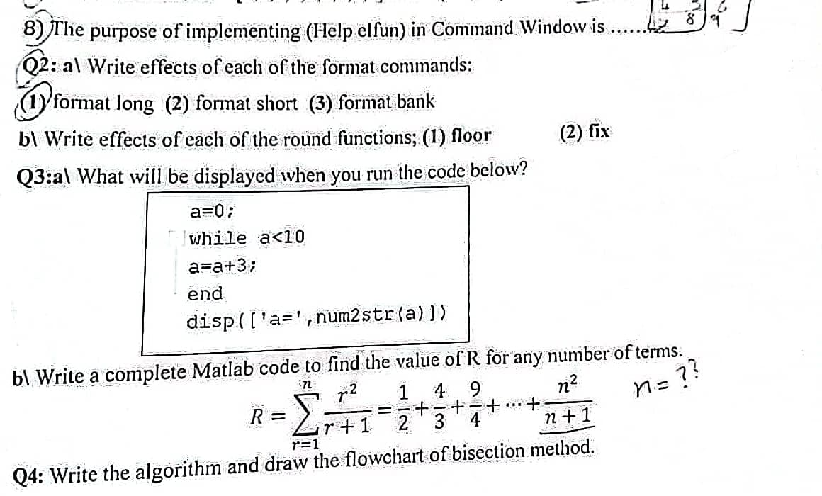 8) The purpose of implementing (Help elfun) in Command Window is
Q2: al Write effects of each of the format commands:
(1) format long (2) format short (3) format bank
b Write effects of each of the round functions; (1) floor
Q3:al What will be displayed when you run the code below?
a=0;
while a<10
a=a+3;
end
disp(['a', num2str(a)])
b\ Write a complete Matlab code to find the value of R for any number of terms.
72 72 1 4
9
n²
n = ??
==+ -
2
r+1
R =
+
+
4
(2) fix
+
-2-
n+1
r=1
Q4: Write the algorithm and draw the flowchart of bisection method.
8/9