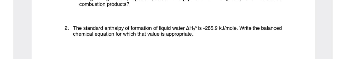 combustion products?
2. The standard enthalpy of formation of liquid water AH3° is -285.9 kJ/mole. Write the balanced
chemical equation for which that value is appropriate.
