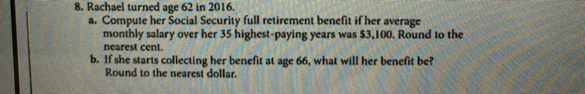 8. Rachael turned age 62 in 2016.
a. Compute her Social Security full retirement benefit if her average
monthly salary over her 35 highest-paying years was $3,100. Round to the
nearest cent.
b. If she starts collecting her benefit at age 66, what will her benefit be?
Round to the nearest dollar.
