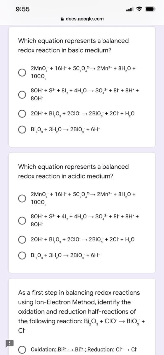 9:55
A docs.google.com
Which equation represents a balanced
redox reaction in basic medium?
2→ 2MN2* + 8H,0 +
2MNO,
10Co,
+ 16H* +
5C,0,2
80H + S2 + 8I, + 4H,0 → SO,2 + 81 + 8H* +
8ОН
20H + Bi,0, + 2CIO → 2BİO, + 2Cl + H,0
Bi,0, + 3H,0 –→ 2BİO, + 6H*
Which equation represents a balanced
redox reaction in acidic medium?
2MNO, + 16H* + 5C,0,2²→ 2MN²* + 8H,O +
10CO,
80H + S2 + 4I, + 4H,0 → SO,2 + 81 + 8H* +
8ОН
20H + Bi,0, + 2CIO → 2BİO, + 2Cl + H,0
Bi,0, + 3H,0 –→ 2BİO, + 6H*
As a first step in balancing redox reactions
using lon-Electron Method, identify the
oxidation and reduction half-reactions of
the following reaction: Bi,O, + CIO → BiO, +
CI
Oxidation: Bi3+ → Bis* ; Reduction: Cl* → Cl
