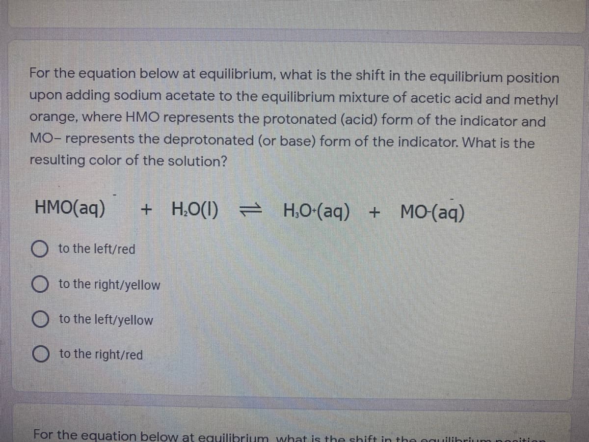 For the equation below at equilibrium, what is the shift in the equilibrium position
upon adding sodium acetate to the equilibrium mixture of acetic acid and methyl
orange, where HMO represents the protonated (acid) form of the indicator and
MO- represents the deprotonated (or base) form of the indicator. What is the
resulting color of the solution?
HMO(aq)
+ H,O(1) = H.O-(aq) + M0(aq)
O to the left/red
O to the right/yellow
O to the left/yellow
O to the right/red
For the equation below at equilibrium what is the shift in the eguilibrium nonitir
