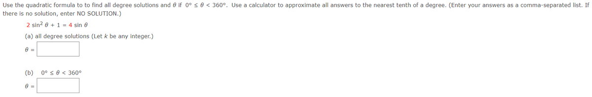 Use the quadratic formula to to find all degree solutions and 0 if 0° < 0 < 360°. Use a calculator to approximate all answers to the nearest tenth of a degree. (Enter your answers as a comma-separated list. If
there is no solution, enter NO SOLUTION.)
2 sin? 0 + 1 = 4 sin 0
(a) all degree solutions (Let k be any integer.)
(b) 0° < 0 < 360°
