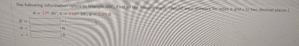 The following information refers to triangle ABC. Find all the missing parts. (Round your answers for sides b and c to two decimal places.)
A = 37° 30',C = 110° 30', a = 3.25 ft
B =
b =
ft
C =
ft
