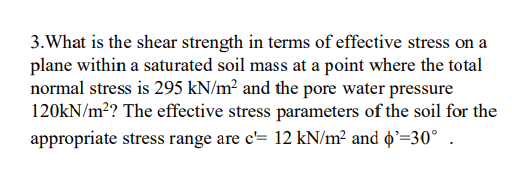 3. What is the shear strength in terms of effective stress on a
plane within a saturated soil mass at a point where the total
normal stress is 295 kN/m² and the pore water pressure
120KN/m²? The effective stress parameters of the soil for the
appropriate stress range are c'= 12 kN/m² and ɖ'=30° .
