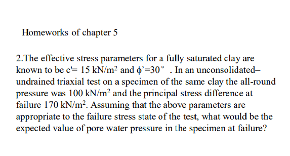 Homeworks of chapter 5
2.The effective stress parameters for a fully saturated clay are
known to be c= 15 kN/m² and o'=30° . In an unconsolidated-
undrained triaxial test on a specimen of the same clay the all-round
pressure was 100 kN/m² and the principal stress difference at
failure 170 kN/m?. Assuming that the above parameters are
appropriate to the failure stress state of the test, what would be the
expected value of pore water pressure in the specimen at failure?
