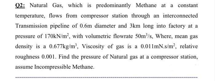 Q2: Natural Gas, which is predominantly Methane at a constant
temperature, flows from compressor station through an interconnected
Transmission pipeline of 0.6m diameter and 3km long into factory at a
pressure of 170KN/m2, with volumetric flowrate 50m/s, Where, mean gas
density is a 0.677kg/m², Viscosity of gas is a 0.011mN.s/m2, relative
roughness 0.001. Find the pressure of Natural gas at a compressor station,
assume Incompressible Methane.
