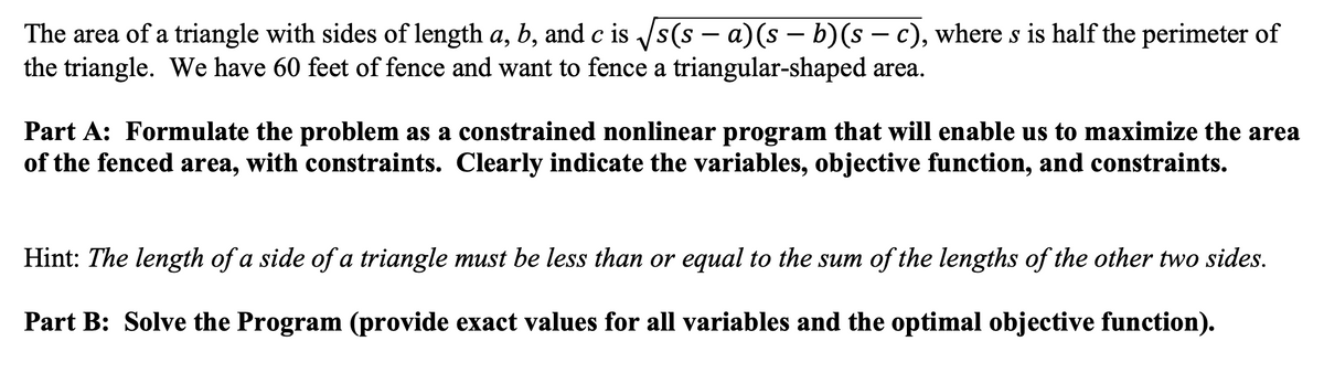 The area of a triangle with sides of length a, b, and c is /s(s – a)(s – b)(s – c), where s is half the perimeter of
the triangle. We have 60 feet of fence and want to fence a triangular-shaped area.
-
Part A: Formulate the problem as a constrained nonlinear program that will enable us to maximize the area
of the fenced area, with constraints. Clearly indicate the variables, objective function, and constraints.
Hint: The length of a side of a triangle must be less than or equal to the sum of the lengths of the other two sides.
Part B: Solve the Program (provide exact values for all variables and the optimal objective function).
