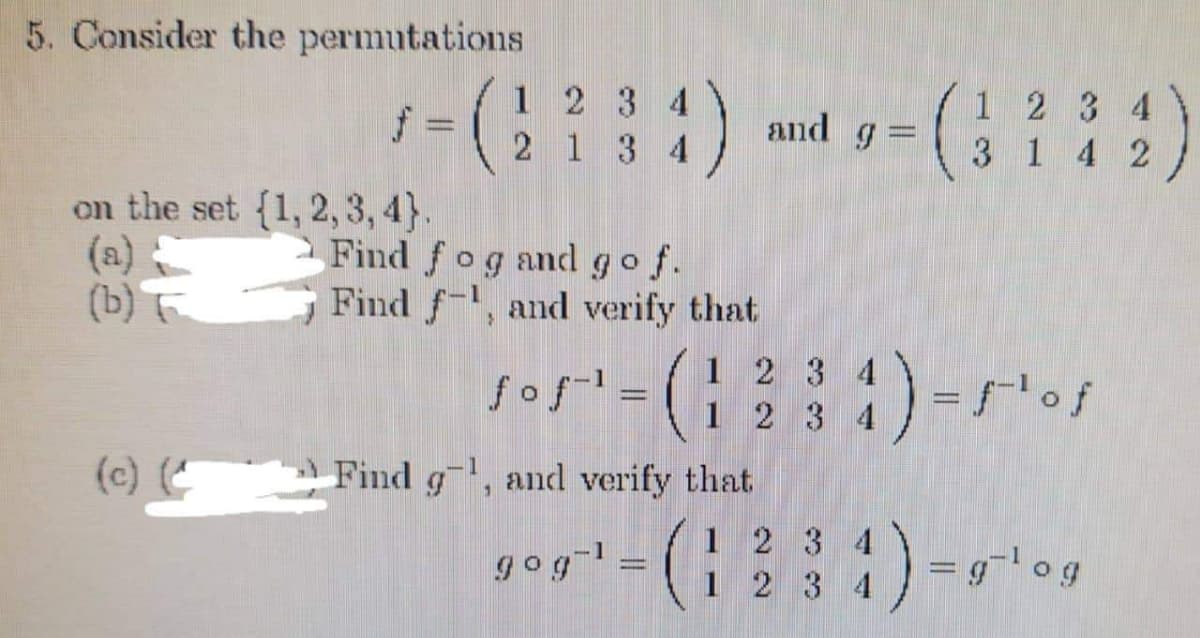 5. Consider the permutations
f
on the set {1, 2, 3, 4).
Find
(a)
(b)
(c) (
1 2 3 4
2134
fog and go f.
Find f-1, and verify that
ƒoƒ-¹ =
Find g, and verify that
gog-¹ =
-
1 2
3
4) = 5¹ of
=g-log
and g =
1 2 3 4
1 234
(1234) -
3 4
1 4 2
