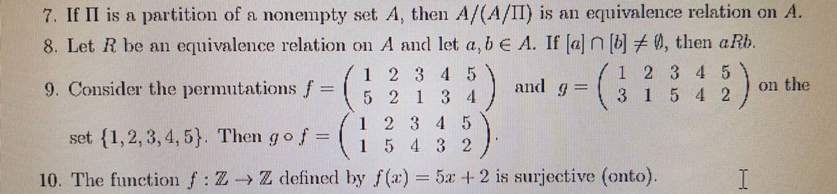 7. If II is a partition of a nonempty set A, then A/(A/II) is an equivalence relation on A.
8. Let R be an equivalence relation on A and let a, b € A. If [a]n[b], then aRb.
9. Consider the permutations f =
1 2 3 4 5
and =
5 2 1 3 4
1 2 3 4 5
31 5 4 2
on the
set (1, 2, 3, 4, 5). Then go f =
1 2 3 4 5
1 5 4 3 2
10. The function f: Z → Z defined by f(a) = 5x + 2 is surjective (onto).
I