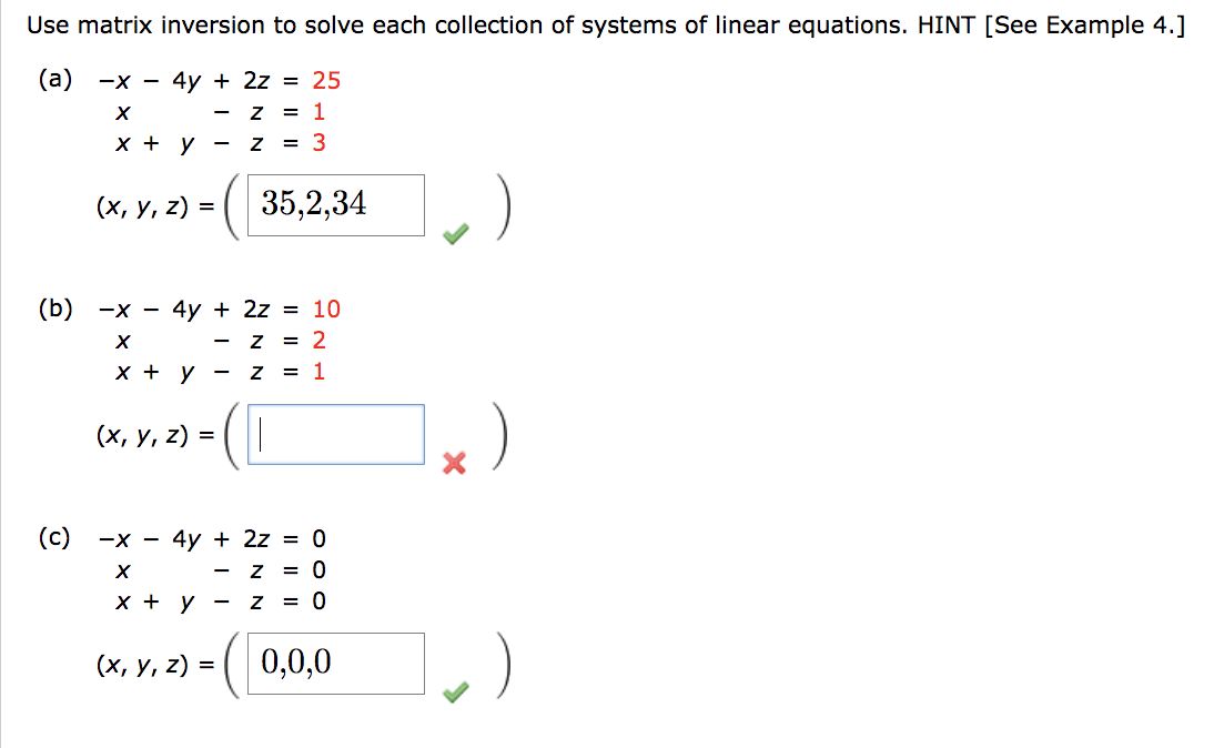 Use matrix inversion to solve each collection of systems of linear equations. HINT [See Example 4.]
(a) -x - 4y + 2z = 25
X
Z = 1
x + y -
Z = 3
(x, y, z) =
(c)
(b) -x - 4y + 2z = 10
X
Z = 2
x + y -
Z = 1
(x, y, z) =
35,2,34
-x - 4y + 2z = 0
X
Z = 0
x + y
z
=(0,0,0
(x, y, z) =
= 0