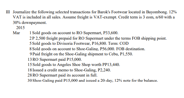 III Journalize the following selected transactions for Barok's Footwear located in Bayombong. 12%
VAT is included in all sales. Assume freight is VAT-exempt. Credit term is 3 eom, n/60 with a
30% downpayment.
2015
Mar
1 Sold goods on account to RO Supermart, P33,600.
2P 2,500 freight prepaid for RO Supermart under the terms FOB shipping point.
5 Sold goods to Divisoria Footwear, P16,800. Term: COD
8 Sold goods on account to Shoe-Galing, P56,000. FOB destination.
9 Paid freight on the Shoe-Galing shipment to Cebu, P1,550.
13 RO Supermart paid P15,000.
15 Sold goods to Angeles Shoe Shop worth PP13,440.
18 Issued a credit memo to Shoe-Galing, P2,240.
28 RO Supermart paid its account in full.
30 Shoe-Galing paid P15,000 and issued a 20-day, 12% note for the balance.
