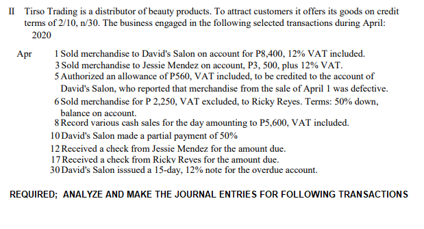 II Tirso Trading is a distributor of beauty products. To attract customers it offers its goods on credit
terms of 2/10, n/30. The business engaged in the following selected transactions during April:
2020
1 Sold merchandise to David's Salon on account for P8,400, 12% VAT included.
3 Sold merchandise to Jessie Mendez on account, P3, 500, plus 12% VAT.
5 Authorized an allowance of P560, VAT included, to be credited to the account of
David's Salon, who reported that merchandise from the sale of April 1 was defective.
6 Sold merchandise for P 2,250, VAT excluded, to Ricky Reyes. Terms: 50% down,
balance on account.
8 Record various cash sales for the day amounting to P5,600, VAT included.
10 David's Salon made a partial payment of 50%
Apr
12 Received a check from Jessie Mendez for the amount due.
17 Received a check from Ricky Reyes for the amount due.
30 David's Salon isssued a 15-day, 12% note for the overdue account.
REQUIRED; ANALYZE AND MAKE THE JOURNAL ENTRIES FOR FOLLOWING TRANSACTIONS
