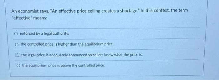 An economist says, "An effective price ceiling creates a shortage." In this context, the term
"effective" means:
enforced by a legal authority.
O the controlled price is higher than the equilibrium price.
the legal price is adequately announced so sellers know what the price is.
O the equilibrium price is above the controlled price.
