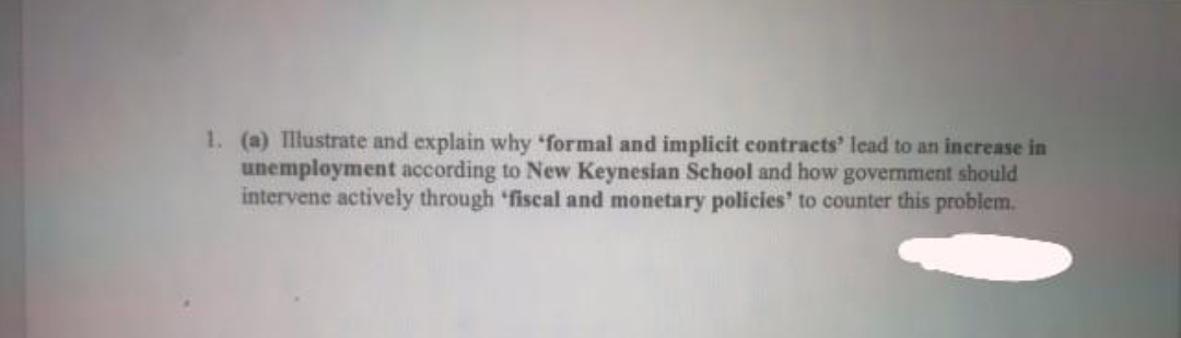 1. (a) Illustrate and explain why formal and implicit contracts' lead to an increase in
unemployment according to New Keynesian School and how government should
intervene actively through 'fiscal and monetary policies' to counter this problem.
