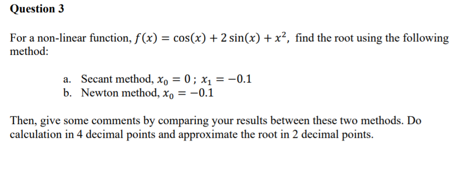 Question 3
For a non-linear function, f(x) = cos(x) + 2 sin(x) + x², find the root using the following
method:
Secant method, xo = 0 ; x1 = -0.1
b. Newton method, xo = -0.1
%3D
Then, give some comments by comparing your results between these two methods. Do
calculation in 4 decimal points and approximate the root in 2 decimal points.
