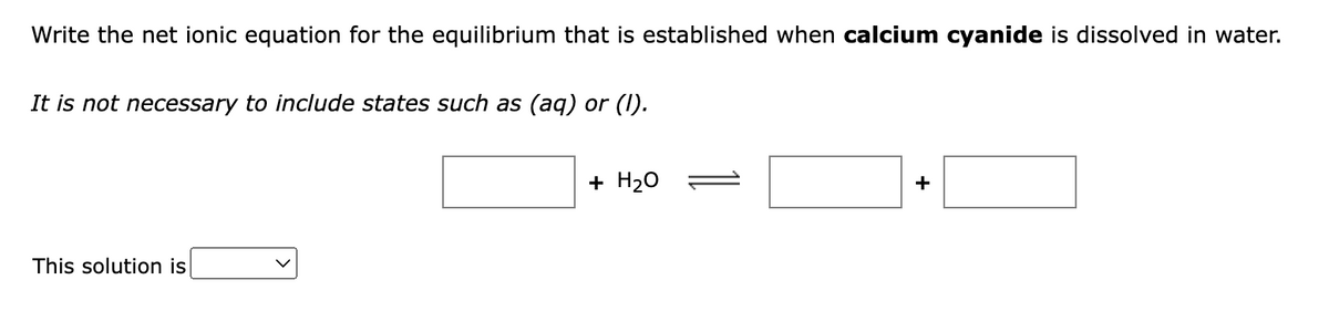 Write the net ionic equation for the equilibrium that is established when calcium cyanide is dissolved in water.
It is not necessary to include states such as (aq) or (I).
This solution is
V
+ H₂O
+
