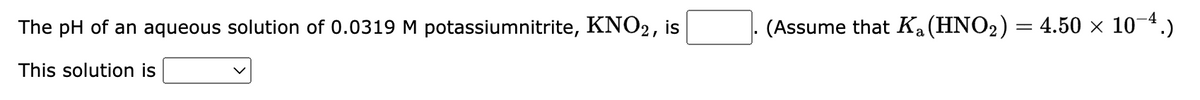 The pH of an aqueous solution of 0.0319 M potassiumnitrite, KNO2, is
This solution is
(Assume that Ka (HNO₂) = 4.50 × 10-4.)