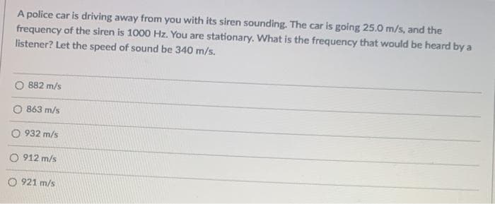 A police car is driving away from you with its siren sounding. The car is going 25.0 m/s, and the
frequency of the siren is 1000 Hz. You are stationary. What is the frequency that would be heard by a
listener? Let the speed of sound be 340 m/s.
882 m/s
O 863 m/s
O 932 m/s
O 912 m/s
O 921 m/s
