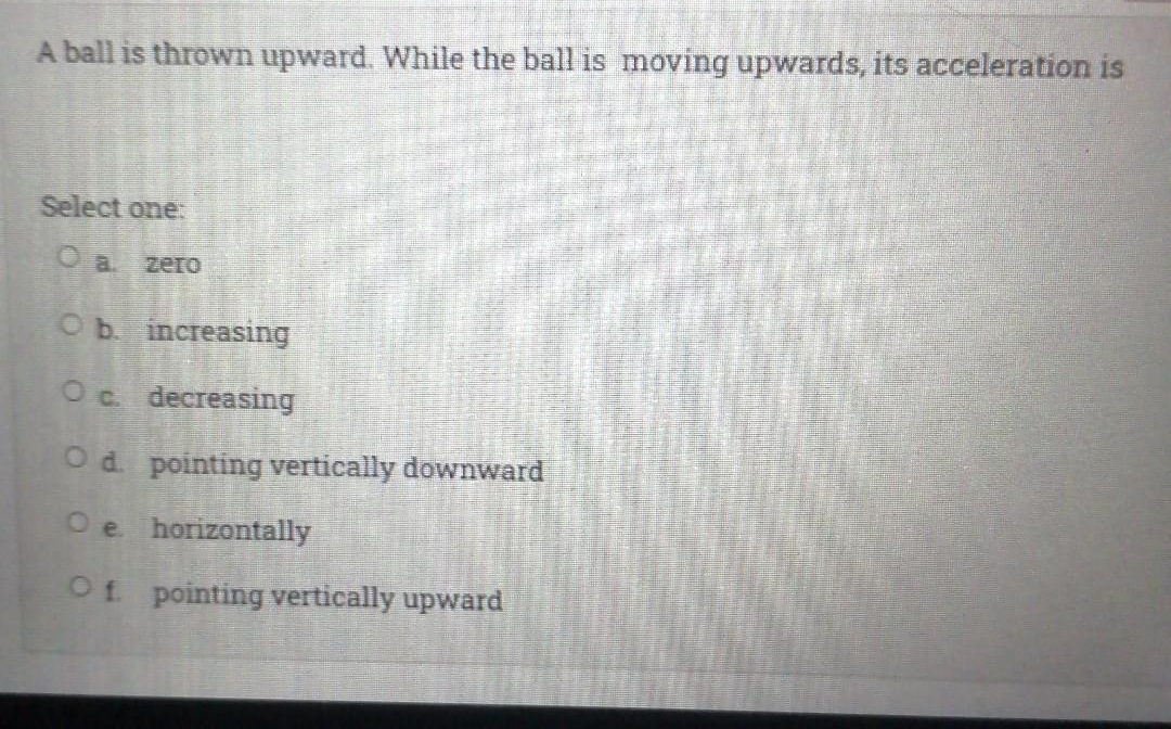 A ball is thrown upward. While the ball is moving upwards, its acceleration is
Select one.
O a zero
Ob increasing
Oc decreasing
Od pointing vertically downward
Oe horizontally
Of pointing vertically upward
