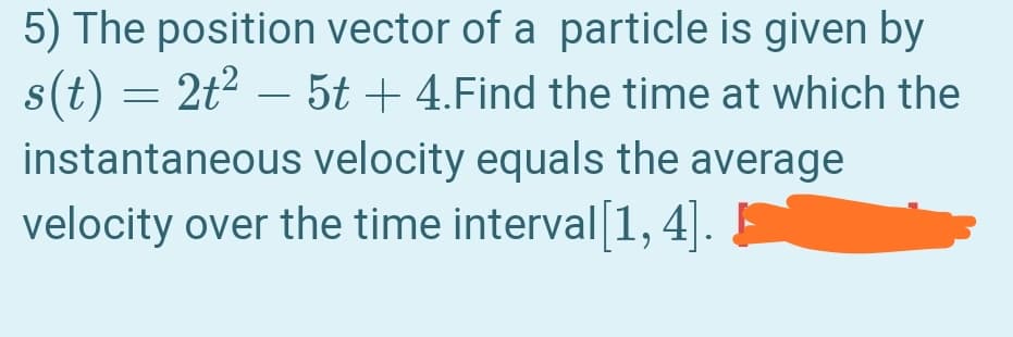 5) The position vector of a particle is given by
s(t) = 2t2 – 5t + 4.Find the time at which the
instantaneous velocity equals the average
velocity over the time interval1,
4].
