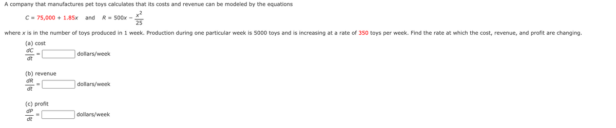 A company that manufactures pet toys calculates that its costs and revenue can be modeled by the equations
C = 75,000 + 1.85x
and
R
= 500x
25
where x is in the number of toys produced in 1 week. Production during one particular week is 5000 toys and is increasing at a rate of 350 toys per week. Find the rate at which the cost, revenue, and profit are changing.
(а) cost
dC
dollars/week
dt
(b) revenue
dR
dollars/week
dt
(c) profit
dP
dollars/week
dt
