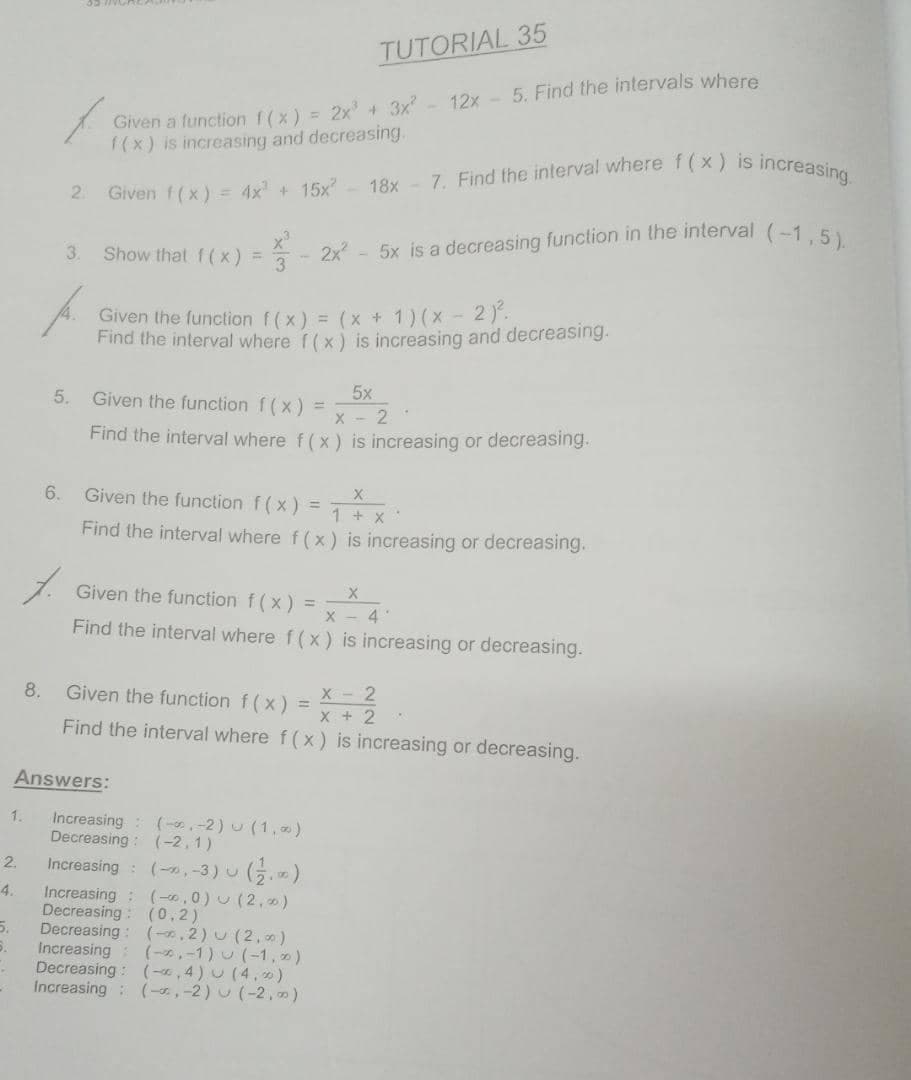 2x - 5x is a decreasing function in the interval (-1, 5).
7. Find the interval where f (x) is increasing
TUTORIAL 35
12x - 5. Find the intervals where
Given a function f(x) = 2x +3x
1(x) is increasing and decreasing.
2.
Given f(x) = 4x + 15x- 18x
3.
Show that f(x) =
Given the function f(x) = (x + 1)(x - 2).
Find the interval where f(x) is increasing and decreasing.
5x
Given the function f(x) =
5.
Find the interval where f (x) is increasing or decreasing.
6.
Given the function f(x) =
1 + x
Find the interval where f(x) is increasing or decreasing.
Given the function f (x) =
X - 4
Find the interval where f (x) is increasing or decreasing.
8.
Given the function f (x)
X- 2
X + 2
Find the interval where f(x) is increasing or decreasing.
Answers:
Increasing (-,-2) U (1,)
Decreasing : (-2,1)
1.
Increasing : (-, -3) u (5.)
Increasing: (-,0) u (2,)
Decreasing: (0,2)
5.
2.
4.
Decreasing: (-, 2) u (2,)
Increasing: (-,-1) U (-1, )
Decreasing: (-«, 4) U (4.)
Increasing: (-,-2) (-2, )
