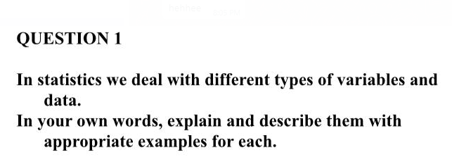 QUESTION 1
In statistics we deal with different types of variables and
data.
In your own words, explain and describe them with
appropriate examples for each.
