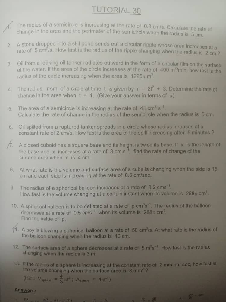 TUTORIAL 30
The radius of a semicircle is increasing at the rate of 0.8 cm/s. Calculate the rate of
change in the area and the perimeter of the semicircle when the radius is 5 cm
2 A stone dropped into a still pond sends out a circular ripple whose area increases at a
rate of 5 cm'/s. How fast is the radius of the ripple changing when the radius is 2 cm ?
3 Oil from a leaking oil tanker radiates outward in the form of a circular film on the surface
of the water. If the area of the circle increases at the rate of 400 m'/min, how fast is the
radius of the circle increasing when the area is 1225n m.
4. The radius, rcm of a circle at time t is given by r = 21 + 3. Determine the rate of
change in the area when t = 1. (Give your answer in terms of n).
5. The area of a semicircle is increasing at the rate of 4n cm s'.
Calculate the rate of change in the radius of the semicircle when the radius is 5 cm.
6. Oil spilled from a ruptured tanker spreads in a circle whose radius inreases at a
constant rate of 2 cm/s. How fast is the area of the spill increasing after 5 minutes ?
1. A closed cuboid has a square base and its height is twice its base. If x is the length of
the base and x increases at a rate of 3 cm s, find the rate of change of the
surface area when x is 4 cm.
8. At what rate is the volume and surface area of a cube is changing when the side is 15
cm and each side is increasing at the rate of 0.6 cm/sec.
9. The radius of a spherical balloon increases at a rate of 0.2 cms.
How fast is the volume changing at a certain instant when its volume is 288t cm.
10. A spherical balloon is to be deflated at a rate of p cm's'. The radius of the balloon
decreases ata rate of 0.5 cms when its volume is 288t cm.
Find the value of p.
11. A boy is blowing a spherical balloon at a rate of 50 cm/s. At what rate is the radius of
the balloon changing when the radius is 10 cm.
12. The surface area of a sphere decreases at a rate of 5 m's. How fast is the radius
changing when the radius is 3 m.
13. If the radius of a sphere is increasing at the constant rate of 2 mm per sec, how fast is
the volume changing when the surface area is 8 mm ?
4.
(Hint: Vaphiere = r: Agphere = 4nr")
Answers:
dA
4( 2)
de
40
