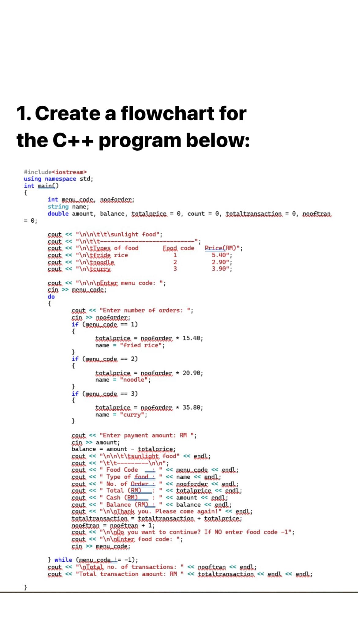 1. Create a flowchart for
the C++ program below:
#include<iostream>
using namespace std;
int main()
{
int menu.code, naeforder;
string name;
double amount, balance, totalprice = 0, count = 0, totaltransaction = 0, nooftran
= 0;
Sout, << "\n\n\t\t\sunlight food";
Sout << "\n\t\t-
SQut << "\n\tTxpes of food
SQut << "\n\tfride rice
Sout <« "\n\tnoodle
SQut << "\n\tcurry
Eged code
1
Price(RM)";
5.40";
2.90";
3.90";
2
3
sout << "\n\n\nEnter menu code: ";
sin > menucode;
do
{
cout << "Enter number of orders: ":
sin > nooforder;
if (menu.code == 1)
{
tatalprice = noeforder * 15.40;
name = "fried rice";
}
if (menucode == 2)
{
tatalprice = noofarder * 20.90;
name = "noodle";
}
if (menu.code == 3)
{
tatalprice = noeforder * 35.80;
name = "curry";
}
cout << "Enter payment amount: RM ";
sin > amount;
balance = amount -
tetalprice;
sout << "\n\n\t\tswalight food" << endl;
Sout << "\t\t-
Cout << " Food Code
Sout << " Type of food
cout << " No. of Order
SQut << " Total (RM)
Sout << " Cash (RM)
cout << " Balance (RM):" « balance << endl;
cout << "\n\atbank you. Please come again!"
tataltransactien = tetaltransaction + ttalprice;
Dooftran = pooftran + 13;
cout « "\n\nDo you want to continue? If NO enter food code -1";
Sout << "\n\DEnter food code: ";
sin > menucode;
\n\n";
< menu.code « endli
" << name << endl;
" « nooforder << endl;
<< tetalprice << endl;
<< amount << endl;
« endl;
} while (menusede l= -1);
Sout << "\aetal no. of transactions: "
cout << "Total transaction amount: RM "
« nooftran < endl;
« totaltransaction << end « endl;
}
