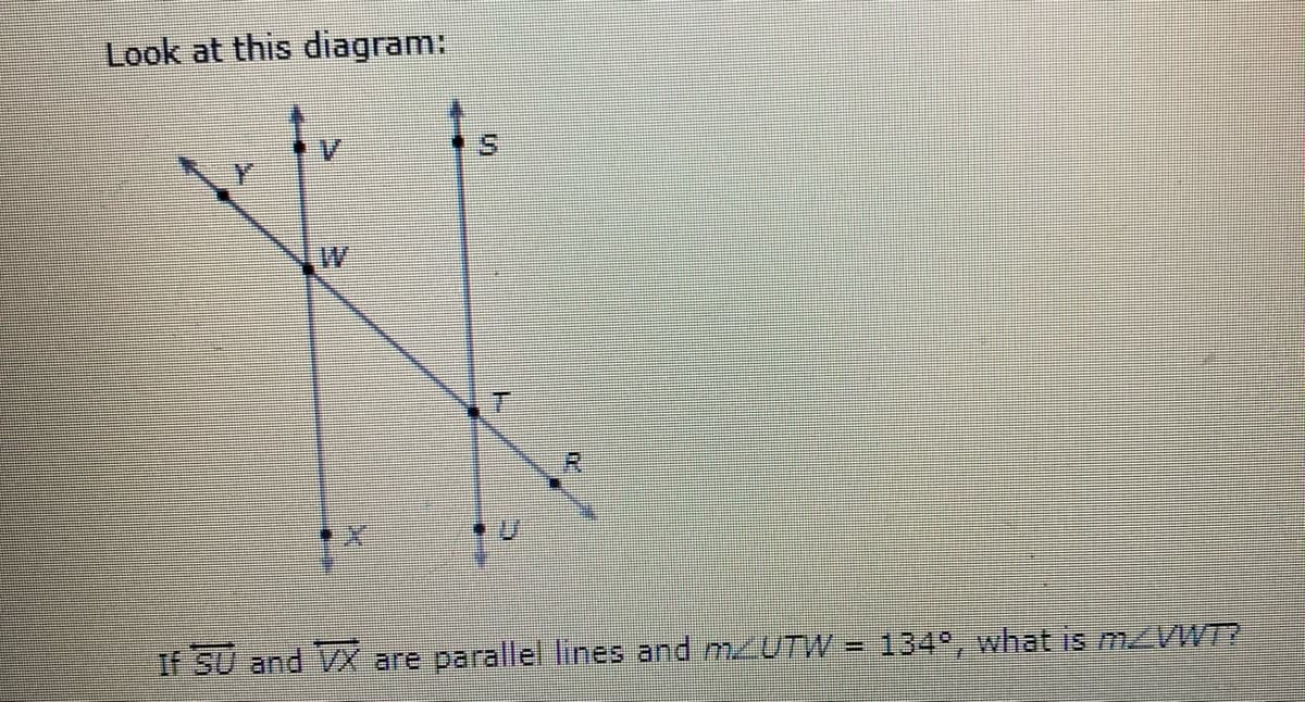 Look at this diagram:
S.
If SU and VX are parallel lines and m/UTW = 134°, what is m VWT?
%3D
