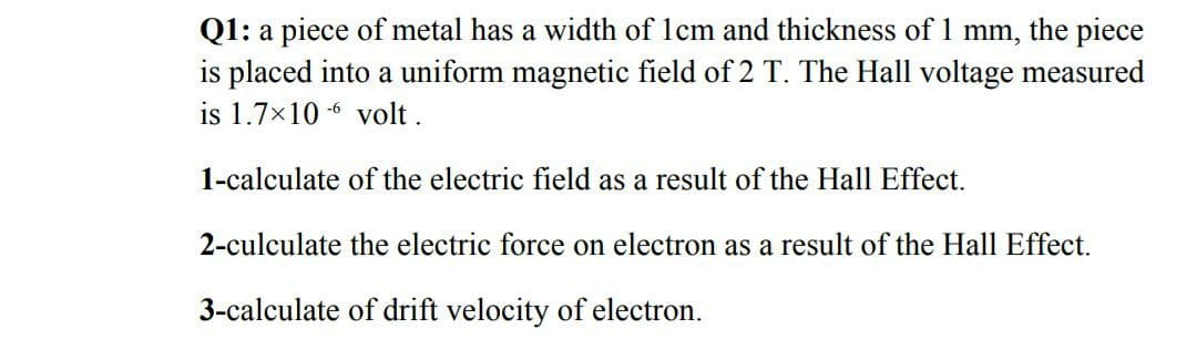 Q1: a piece of metal has a width of 1cm and thickness of 1 mm, the piece
is placed into a uniform magnetic field of 2 T. The Hall voltage measured
is 1.7x10 -6 volt.
1-calculate of the electric field as a result of the Hall Effect.
2-culculate the electric force on electron as a result of the Hall Effect.
3-calculate of drift velocity of electron.
