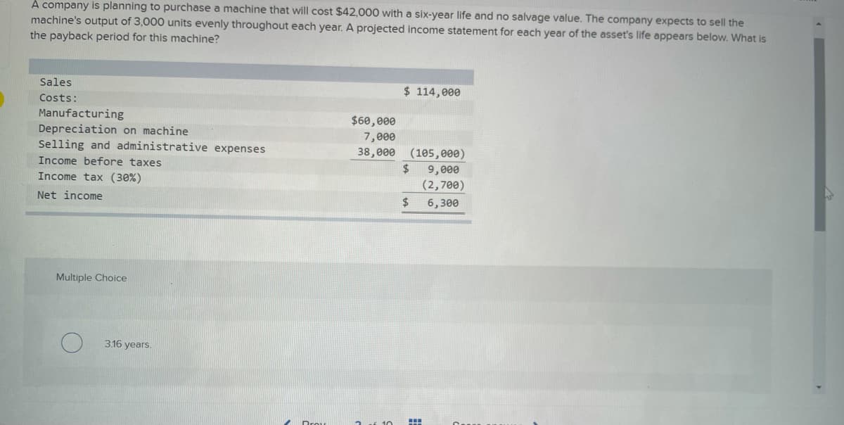 A company is planning to purchase a machine that will cost $42,000 with a six-year life and no salvage value. The company expects to sell the
machine's output of 3,000 units evenly throughout each year. A projected income statement for each year of the asset's life appears below. What is
the payback period for this machine?
Sales
Costs:
Manufacturing
Depreciation on machine
Selling and administrative expenses
Income before taxes
Income tax (30%)
Net income
Multiple Choice
3.16 years.
$60,000
7,000
38,000
$ 114,000
(105,000)
$ 9,000
(2,700)
6,300
$
www