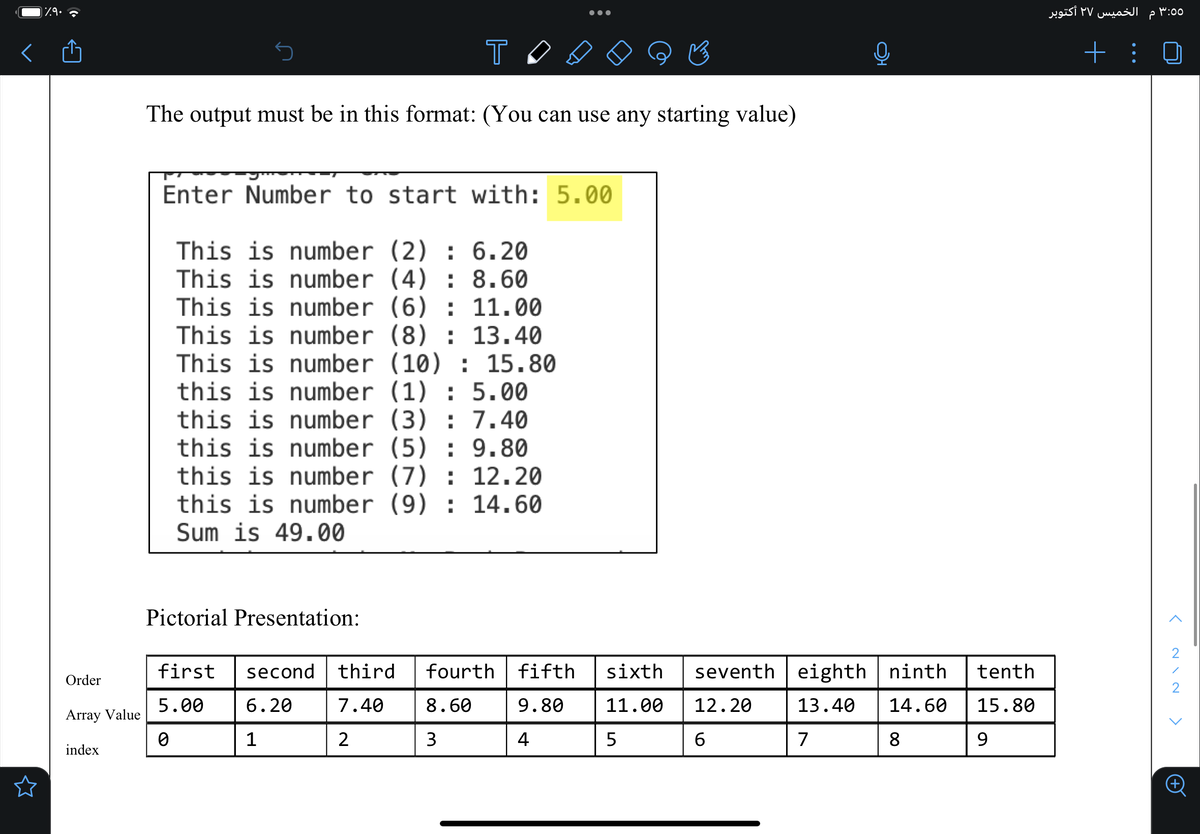 ٪۹۰
Order
Array Value
index
T
The output must be in this format: (You can use any starting value)
Enter Number to start with: 5.00
This is number (2): 6.20
This is number (4): 8.60
This is number (6): 11.00
This is number (8): 13.40
This is number (10): 15.80
this is number (1): 5.00
this is number (3) : 7.40
this is number (5): 9.80
this is number (7): 12.20
this is number (9): 14.60
Sum is 49.00
Pictorial Presentation:
first
5.00
0
second third fourth fifth
6.20 7.40
9.80
4
8.60
3
1
2
sixth seventh eighth | ninth
11.00 12.20 13.40 14.60
5
6
7
8
tenth
15.80
9
الخميس ٢٧ أكتوبر م
+ :
:00
<
2
1
2