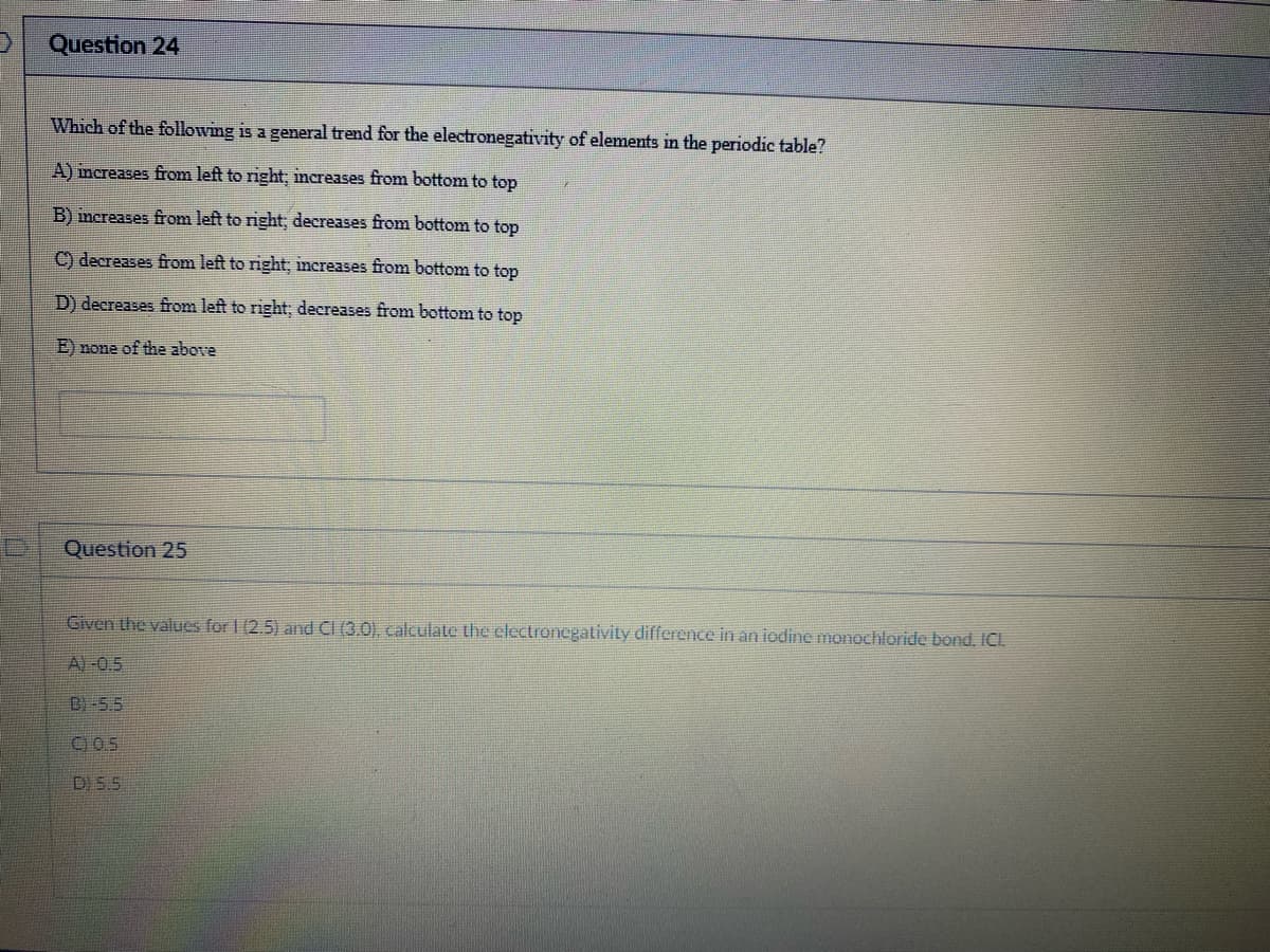 D
Question 24
Which of the following is a general trend for the electronegativity of elements in the periodic table?
A) increases from left to right; increases from bottom to top
B) increases from left to right; decreases from bottom to top
C) decreases from left to right; increases from bottom to top
D) decreases from left to right; decreases from bottom to top
E) none of the above
Question 25
Given the values for 1 (2.5) and CI (3.0), calculate the electronegativity difference in an iodine monochloride bond. ICI.
A)-0.5
B)-5.5
D) 5.5