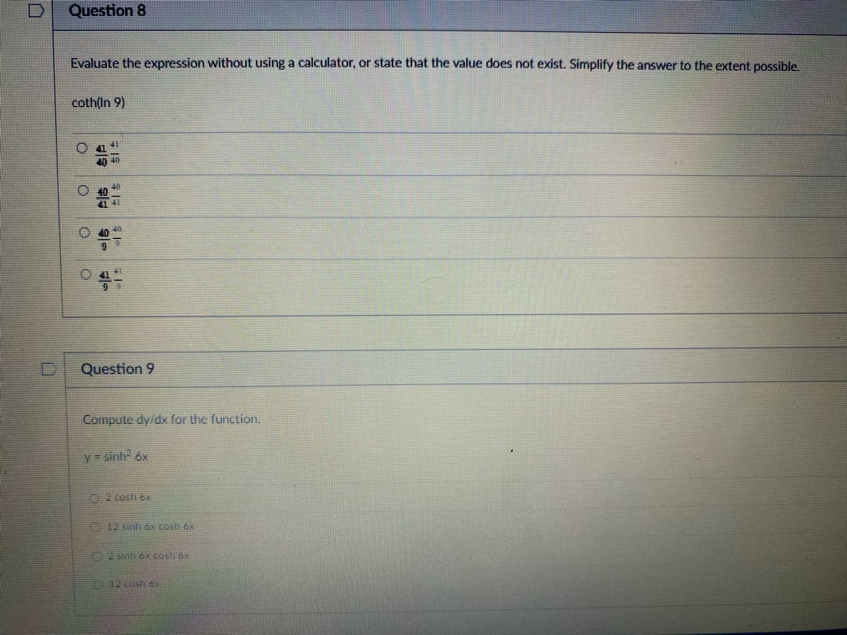 Question 8
Evaluate the expression without using a calculator, or state that the value does not exist. Simplify the answer to the extent possible.
coth(In 9)
41 4
40 40
O 40
4-
KD
9
A
40
Question 9
Compute dy/dx for the function.
y = sinh² 6x
12 sinh 6x cash 6x
2 sinh 6x cash 6x
12 cosh 6x