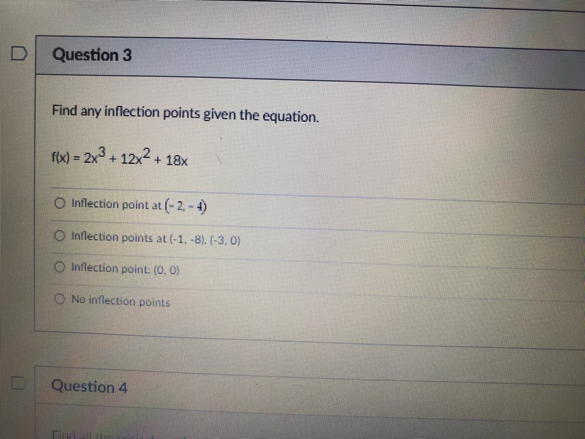 D
D
Question 3
Find any inflection points given the equation.
f(x)=2x² + 12x²+ 18x
Inflection point at (-2,-4)
Inflection points at (-1. -8). (-3,0)
Inflection point. (0.0)
No inflection points
Question 4
INE