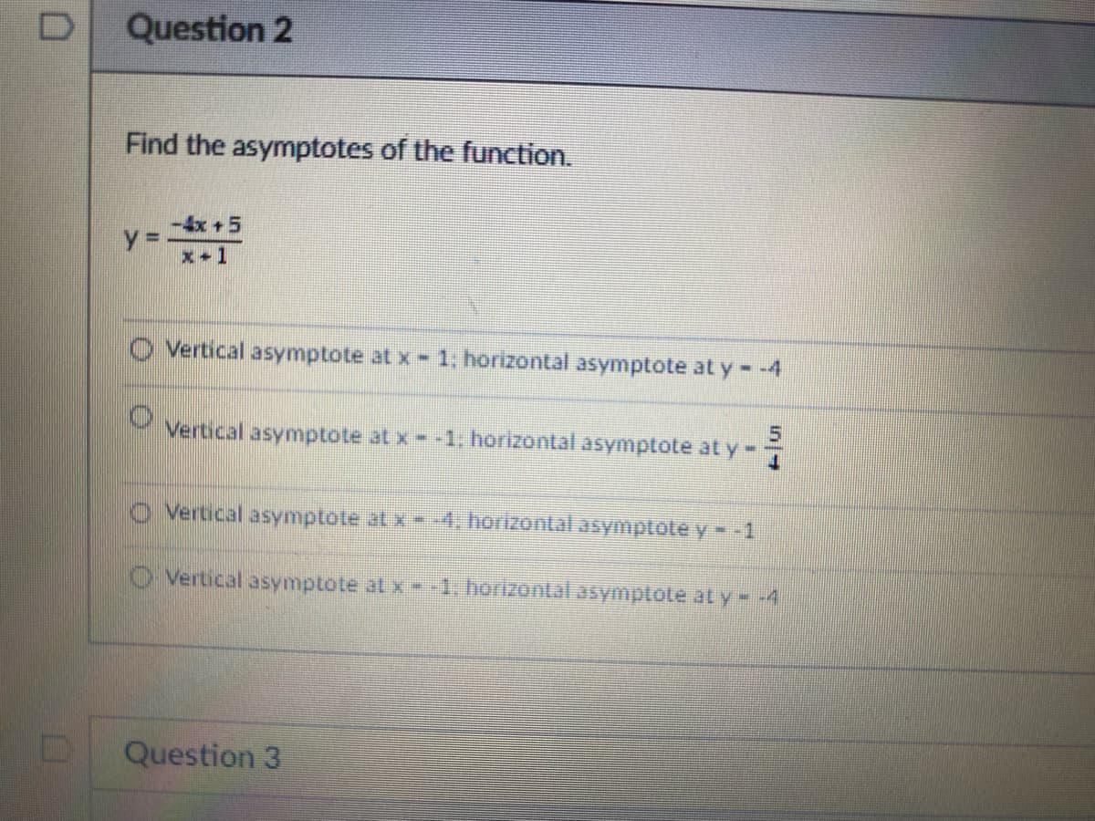 D
Question 2
Find the asymptotes of the function.
y =
-4x + 5
x-1
Vertical asymptote at x - 1; horizontal asymptote at y = -4
Vertical asymptote at x - -1; horizontal asymptote at y
Vertical asymptote at x --4. horizontal asymptote y - -1
Vertical asymptote at x--1. horizontal asymptote at y = -4
Question 3