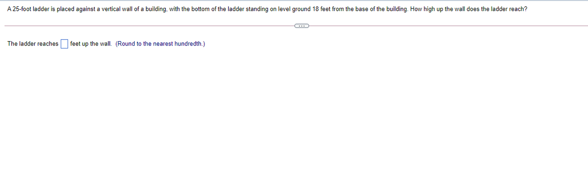 A 25-foot ladder is placed against a vertical wall of a building, with the bottom of the ladder standing on level ground 18 feet from the base of the building. How high up the wall does the ladder reach?
The ladder reaches feet up the wall. (Round to the nearest hundredth.)
