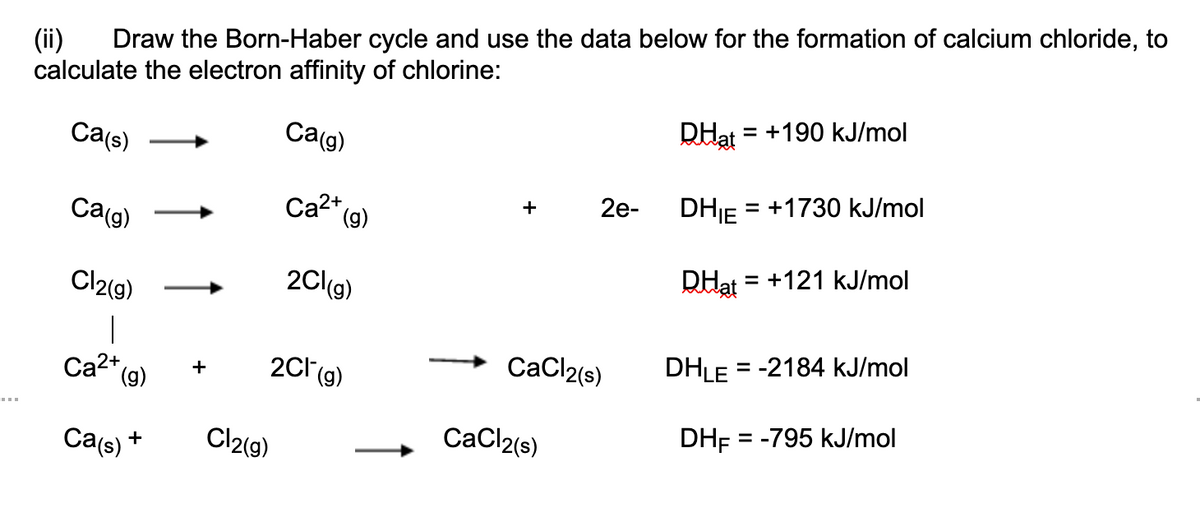 Draw the Born-Haber cycle and use the data below for the formation of calcium chloride, to
(ii)
calculate the electron affinity of chlorine:
DHạt
= +190 kJ/mol
Ca(g)
Ca(s)
2e-
DHJE = +1730 kJ/mol
Ca2* (g)
+
Ca(g)
DHạt = +121 kJ/mol
Cl2(g)
2Cl(g)
DHLE
= -2184 kJ/mol
Ca2* (g)
2C1 (9)
CaCl2(s)
+
CaCl2(s)
DHF = -795 kJ/mol
Ca(s)
Cl2(g)
+
