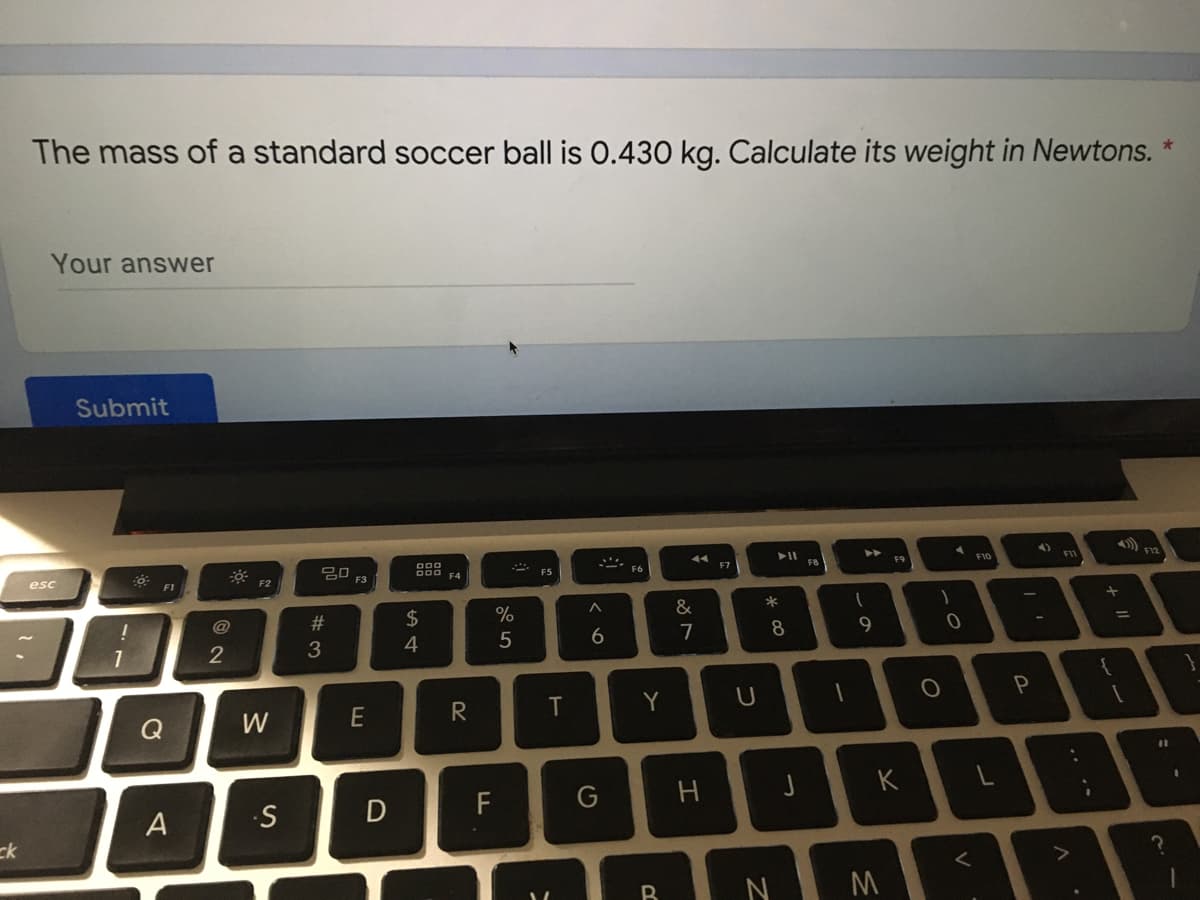 The mass of a standard soccer ball is 0.430 kg. Calculate its weight in Newtons.
Your answwer
Submit
D00
esc
D00 F4
F
F5
F7
F8
F9
F10
F2
F3
!
@
2$
&
2
4
7
8
Q
W
E
R
Y
U
%3D
D
F
G
K
A
ck
く
ーの
#3
