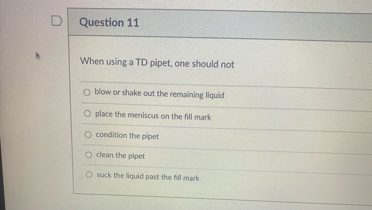 Question 11
When using a TD pipet, one should not
O blow or shake out the remaining liquid
O place the meniscus on the fill mark
condition the pipet
O clean the pipet
O suck the liquid past the fill mark
