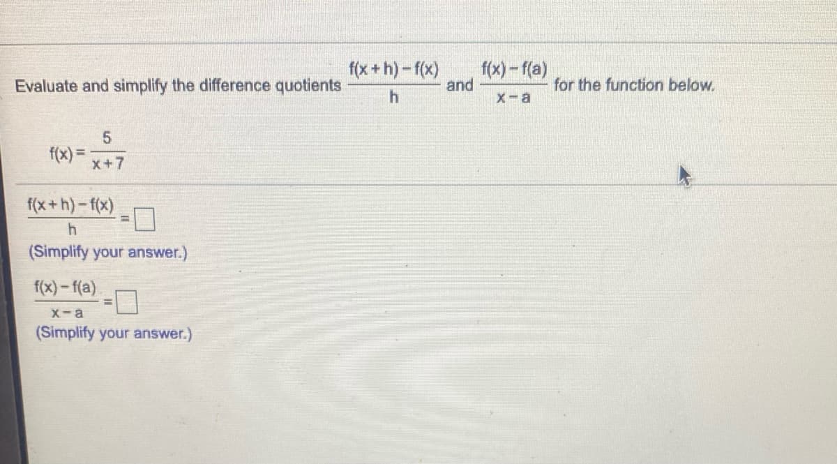 f(x +h) -f(x)
f(x) - f(a)
and
Evaluate and simplify the difference quotients
for the function below.
x-a
f(x) =
x+7
f(x+h)-f(x)
(Simplify your answer.)
f(x) – f(a)
X-a
(Simplify your answer.)
