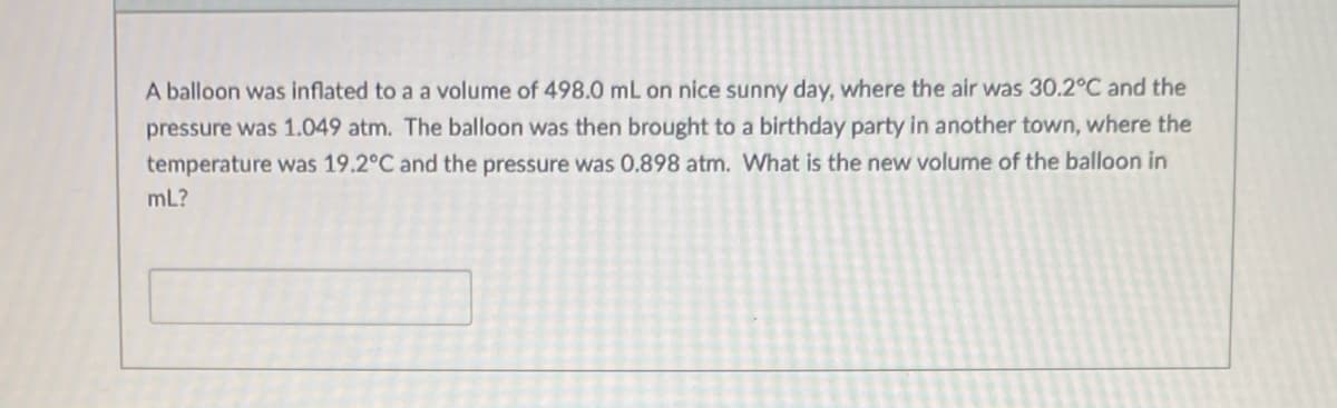 A balloon was inflated to a a volume of 498.0 mL on nice sunny day, where the air was 30.2°C and the
pressure was 1.049 atm. The balloon was then brought to a birthday party in another town, where the
temperature was 19.2°C and the pressure was 0.898 atm. What is the new volume of the balloon in
mL?
