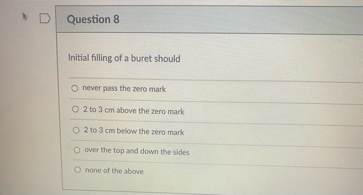 Question 8
Initial filling of a buret should
never pass the zero mark
2 to 3 cm above the zero mark
O 2 to 3 cm below the zero mark
over the top and down the sides
O none of the above
