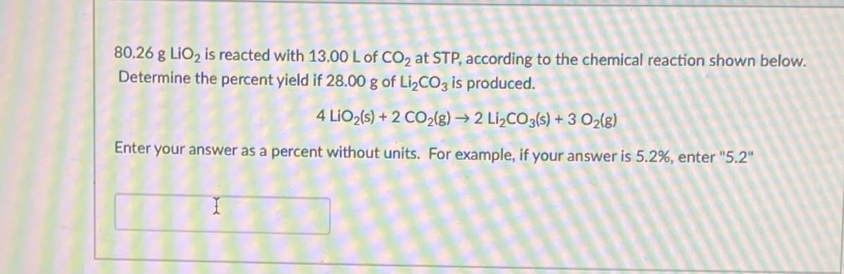 80.26 g LiO, is reacted with 13.00 L of CO, at STP, according to the chemical reaction shown below.
Determine the percent yield if 28.00 g of Li,CO3 is produced.
4 LIO2(s) + 2 CO2(g) → 2 Li,CO3(s) + 3 O2(g)
Enter your answer as a percent without units. For example, if your answer is 5.2%, enter "5.2"
