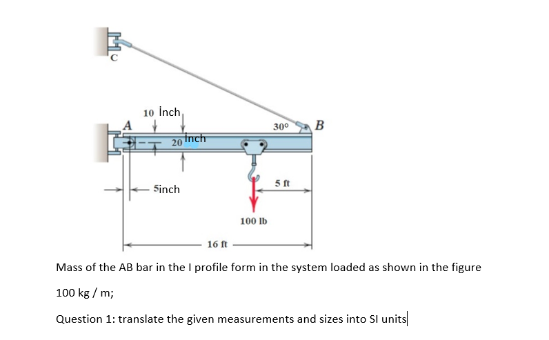 10 İnch,
30
B
20
Inch
5 ft
Sinch
100 lb
16 ft
Mass of the AB bar in the I profile form in the system loaded as shown in the figure
100 kg / m;
Question 1: translate the given measurements and sizes into Sl units
