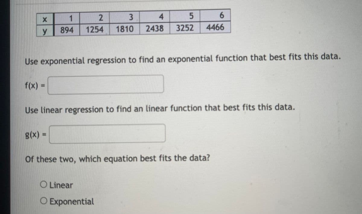 1
2
4.
6.
894
1254
1810
2438
3252
4466
y
Use exponential regression to find an exponential function that best fits this data.
f(x)%3D
%3D
Use linear regression to find an linear function that best fits this data.
g(x) =
Of these two, which equation best fits the data?
O Linear
O Exponential
