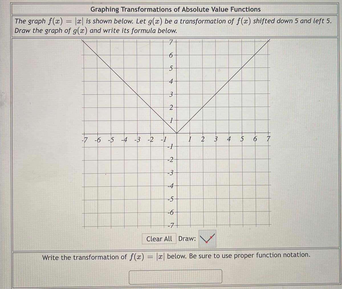 Graphing Transformations of Absolute Value Functions
The graph f(x) = |x| is shown below. Let g(x) be a transformation of f(x) shifted down 5 and left 5.
Draw the graph of g(x) and write its formula below.
구
4
3
4
5
7
-7 -6 -5 -4 -3 -2 -1
-1
-2
-3
-4
-5
-7+
Clear All Draw:
Write the transformation of f(x) = x| below. Be sure to use proper function notation.
to
3.
2.

