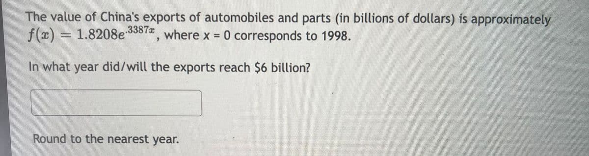 The value of China's exports of automobiles and parts (in billions of dollars) is approximately
f(x) = 1.8208e3387,
where x 0 corresponds to 1998.
In what year did/will the exports reach $6 billion?
Round to the nearest year.
