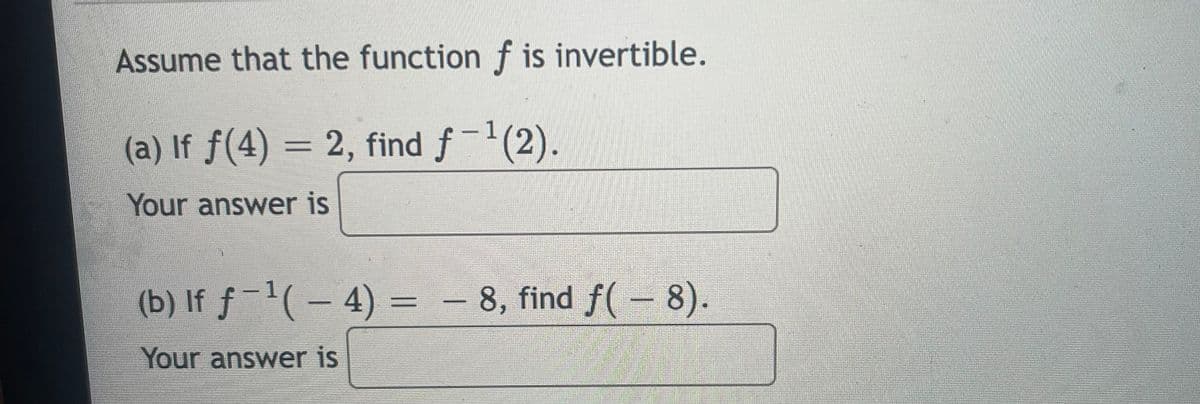 Assume that the function f is invertible.
(a) If f(4) = 2, find f-(2).
|
%3D
Your answer is
(b) If f-(- 4) = - 8, find f(- 8).
Your answer is
